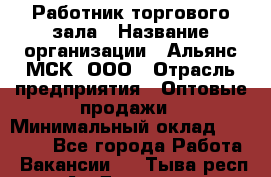 Работник торгового зала › Название организации ­ Альянс-МСК, ООО › Отрасль предприятия ­ Оптовые продажи › Минимальный оклад ­ 25 000 - Все города Работа » Вакансии   . Тыва респ.,Ак-Довурак г.